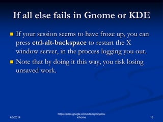 If all else fails in Gnome or KDE
 If your session seems to have froze up, you can
press ctrl-alt-backspace to restart the X
window server, in the process logging you out.
 Note that by doing it this way, you risk losing
unsaved work.
4/5/2014 16
https://sites.google.com/site/rajmirjelinu
x/home
 