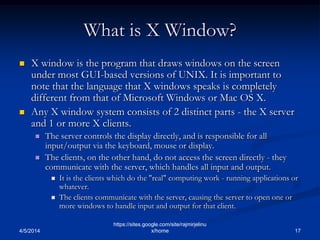 What is X Window?
 X window is the program that draws windows on the screen
under most GUI-based versions of UNIX. It is important to
note that the language that X windows speaks is completely
different from that of Microsoft Windows or Mac OS X.
 Any X window system consists of 2 distinct parts - the X server
and 1 or more X clients.
 The server controls the display directly, and is responsible for all
input/output via the keyboard, mouse or display.
 The clients, on the other hand, do not access the screen directly - they
communicate with the server, which handles all input and output.
 It is the clients which do the "real" computing work - running applications or
whatever.
 The clients communicate with the server, causing the server to open one or
more windows to handle input and output for that client.
4/5/2014 17
https://sites.google.com/site/rajmirjelinu
x/home
 