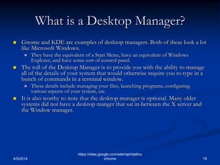 What is a Desktop Manager?
 Gnome and KDE are examples of desktop managers. Both of these look a lot
like Microsoft Windows.
 They have the equivalent of a Start Menu, have an equivalent of Windows
Explorer, and have some sort of control panel.
 The roll of the Desktop Manager is to provide you with the ability to manage
all of the details of your system that would otherwise require you to type in a
bunch of commands in a terminal window.
 These details include managing your files, launching programs, configuring
various aspects of your system, etc.
 It is also worthy to note that the desktop manager is optional. Many older
systems did not have a desktop manger that sat in-between the X server and
the Window manager.
4/5/2014 19
https://sites.google.com/site/rajmirjelinu
x/home
 