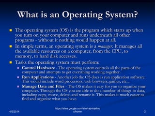 What is an Operating System?
 The operating system (OS) is the program which starts up when
you turn on your computer and runs underneath all other
programs - without it nothing would happen at all.
 In simple terms, an operating system is a manager. It manages all
the available resources on a computer, from the CPU, to
memory, to hard disk accesses.
 Tasks the operating system must perform:
 Control Hardware - The operating system controls all the parts of the
computer and attempts to get everything working together.
 Run Applications - Another job the OS does is run application software.
This would include word processors, web browsers, games, etc...
 Manage Data and Files - The OS makes it easy for you to organize your
computer. Through the OS you are able to do a number of things to data,
including copy, move, delete, and rename it. This makes it much easier to
find and organize what you have.
4/5/2014 2
https://sites.google.com/site/rajmirjelinu
x/home
 
