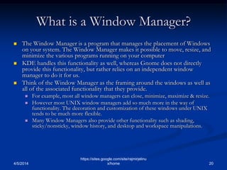 What is a Window Manager?
 The Window Manager is a program that manages the placement of Windows
on your system. The Window Manager makes it possible to move, resize, and
minimize the various programs running on your computer
 KDE handles this functionality as well, whereas Gnome does not directly
provide this functionality, but rather relies on an independent window
manager to do it for us.
 Think of the Window Manager as the framing around the windows as well as
all of the associated functionality that they provide.
 For example, most all window managers can close, minimize, maximize & resize.
 However most UNIX window managers add so much more in the way of
functionality. The decoration and customization of these windows under UNIX
tends to be much more flexible.
 Many Window Managers also provide other functionality such as shading,
sticky/nonsticky, window history, and desktop and workspace manipulations.
4/5/2014 20
https://sites.google.com/site/rajmirjelinu
x/home
 