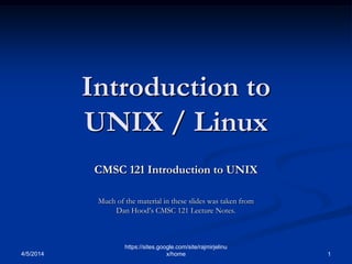 Introduction to
UNIX / Linux
CMSC 121 Introduction to UNIX
Much of the material in these slides was taken from
Dan Hood’s CMSC 121 Lecture Notes.
4/5/2014 1
https://sites.google.com/site/rajmirjelinu
x/home
 