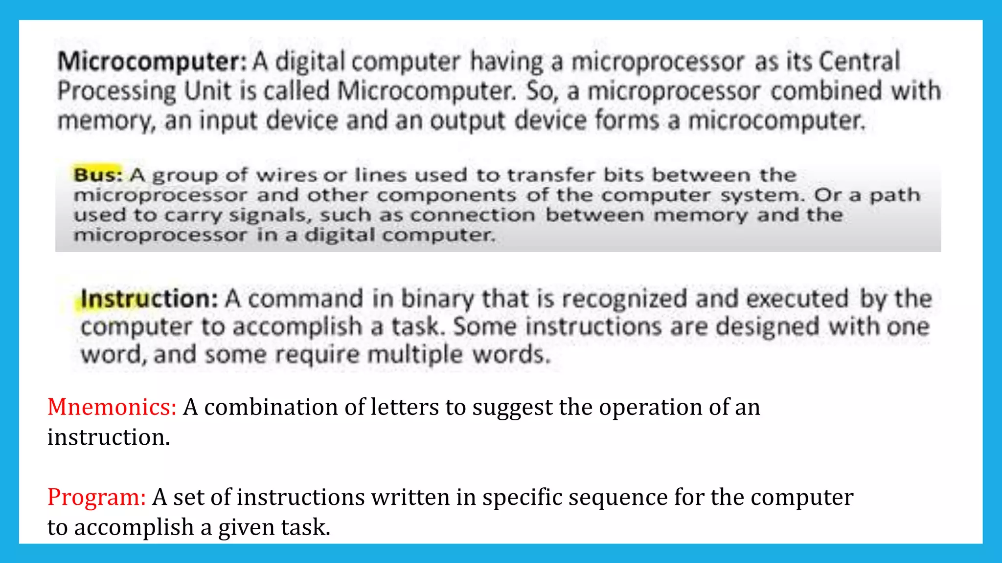Mnemonics: A combination of letters to suggest the operation of an
instruction.
Program: A set of instructions written in specific sequence for the computer
to accomplish a given task.
 