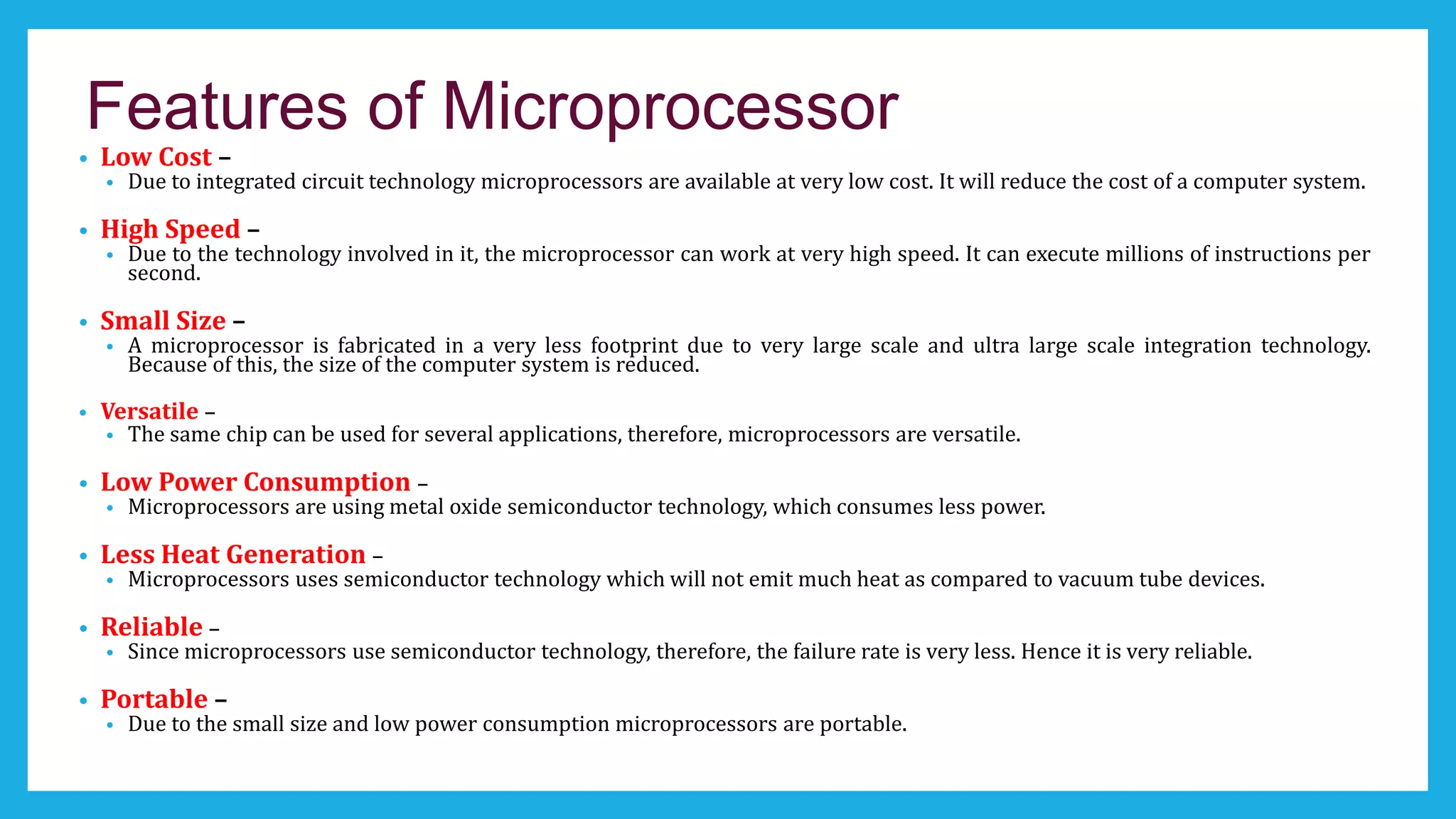 Features of Microprocessor
• Low Cost –
• Due to integrated circuit technology microprocessors are available at very low cost. It will reduce the cost of a computer system.
• High Speed –
• Due to the technology involved in it, the microprocessor can work at very high speed. It can execute millions of instructions per
second.
• Small Size –
• A microprocessor is fabricated in a very less footprint due to very large scale and ultra large scale integration technology.
Because of this, the size of the computer system is reduced.
• Versatile –
• The same chip can be used for several applications, therefore, microprocessors are versatile.
• Low Power Consumption –
• Microprocessors are using metal oxide semiconductor technology, which consumes less power.
• Less Heat Generation –
• Microprocessors uses semiconductor technology which will not emit much heat as compared to vacuum tube devices.
• Reliable –
• Since microprocessors use semiconductor technology, therefore, the failure rate is very less. Hence it is very reliable.
• Portable –
• Due to the small size and low power consumption microprocessors are portable.
 