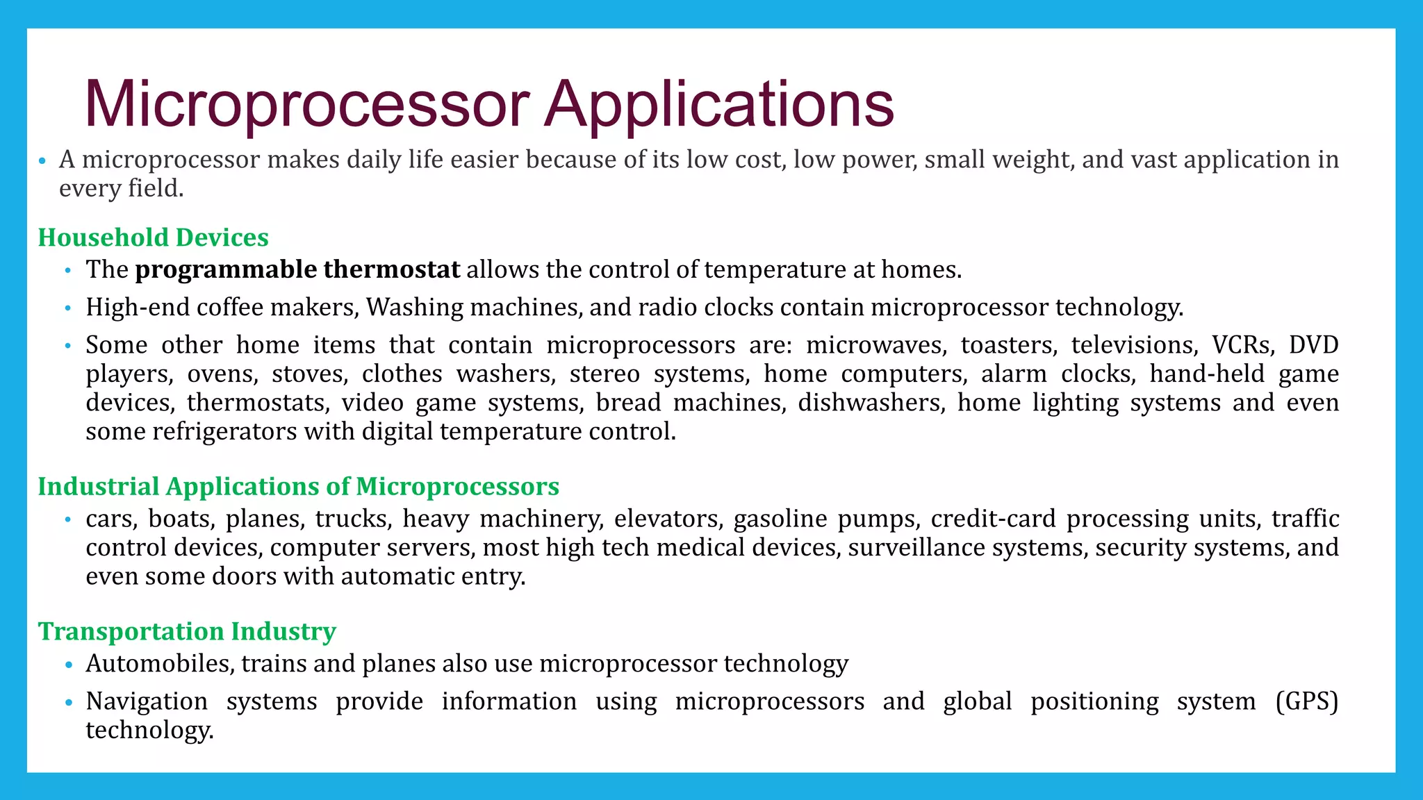 Microprocessor Applications
• A microprocessor makes daily life easier because of its low cost, low power, small weight, and vast application in
every field.
Household Devices
• The programmable thermostat allows the control of temperature at homes.
• High-end coffee makers, Washing machines, and radio clocks contain microprocessor technology.
• Some other home items that contain microprocessors are: microwaves, toasters, televisions, VCRs, DVD
players, ovens, stoves, clothes washers, stereo systems, home computers, alarm clocks, hand-held game
devices, thermostats, video game systems, bread machines, dishwashers, home lighting systems and even
some refrigerators with digital temperature control.
Industrial Applications of Microprocessors
• cars, boats, planes, trucks, heavy machinery, elevators, gasoline pumps, credit-card processing units, traffic
control devices, computer servers, most high tech medical devices, surveillance systems, security systems, and
even some doors with automatic entry.
Transportation Industry
• Automobiles, trains and planes also use microprocessor technology
• Navigation systems provide information using microprocessors and global positioning system (GPS)
technology.
 