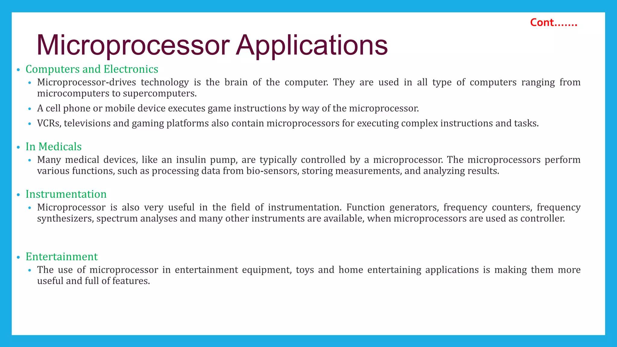 Microprocessor Applications
• Computers and Electronics
• Microprocessor-drives technology is the brain of the computer. They are used in all type of computers ranging from
microcomputers to supercomputers.
• A cell phone or mobile device executes game instructions by way of the microprocessor.
• VCRs, televisions and gaming platforms also contain microprocessors for executing complex instructions and tasks.
• In Medicals
• Many medical devices, like an insulin pump, are typically controlled by a microprocessor. The microprocessors perform
various functions, such as processing data from bio-sensors, storing measurements, and analyzing results.
• Instrumentation
• Microprocessor is also very useful in the field of instrumentation. Function generators, frequency counters, frequency
synthesizers, spectrum analyses and many other instruments are available, when microprocessors are used as controller.
• Entertainment
• The use of microprocessor in entertainment equipment, toys and home entertaining applications is making them more
useful and full of features.
Cont…….
 