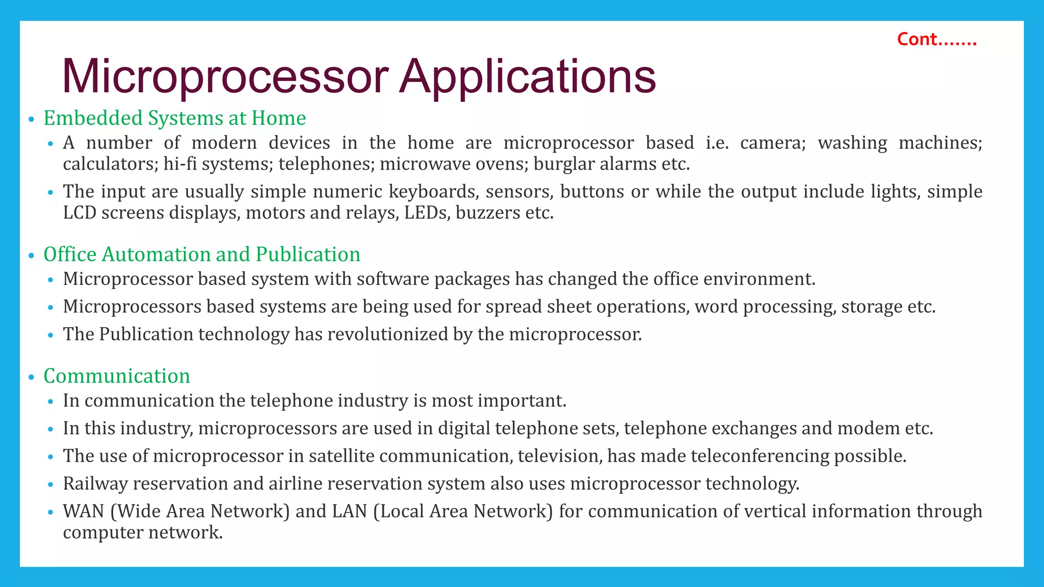 Microprocessor Applications
• Embedded Systems at Home
• A number of modern devices in the home are microprocessor based i.e. camera; washing machines;
calculators; hi-fi systems; telephones; microwave ovens; burglar alarms etc.
• The input are usually simple numeric keyboards, sensors, buttons or while the output include lights, simple
LCD screens displays, motors and relays, LEDs, buzzers etc.
• Office Automation and Publication
• Microprocessor based system with software packages has changed the office environment.
• Microprocessors based systems are being used for spread sheet operations, word processing, storage etc.
• The Publication technology has revolutionized by the microprocessor.
• Communication
• In communication the telephone industry is most important.
• In this industry, microprocessors are used in digital telephone sets, telephone exchanges and modem etc.
• The use of microprocessor in satellite communication, television, has made teleconferencing possible.
• Railway reservation and airline reservation system also uses microprocessor technology.
• WAN (Wide Area Network) and LAN (Local Area Network) for communication of vertical information through
computer network.
Cont…….
 