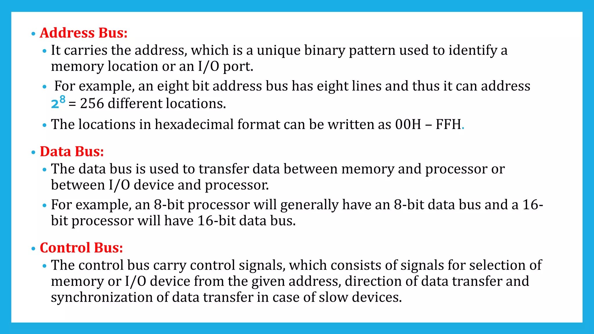 • Address Bus:
• It carries the address, which is a unique binary pattern used to identify a
memory location or an I/O port.
• For example, an eight bit address bus has eight lines and thus it can address
28 = 256 different locations.
• The locations in hexadecimal format can be written as 00H – FFH.
• Data Bus:
• The data bus is used to transfer data between memory and processor or
between I/O device and processor.
• For example, an 8-bit processor will generally have an 8-bit data bus and a 16-
bit processor will have 16-bit data bus.
• Control Bus:
• The control bus carry control signals, which consists of signals for selection of
memory or I/O device from the given address, direction of data transfer and
synchronization of data transfer in case of slow devices.
 