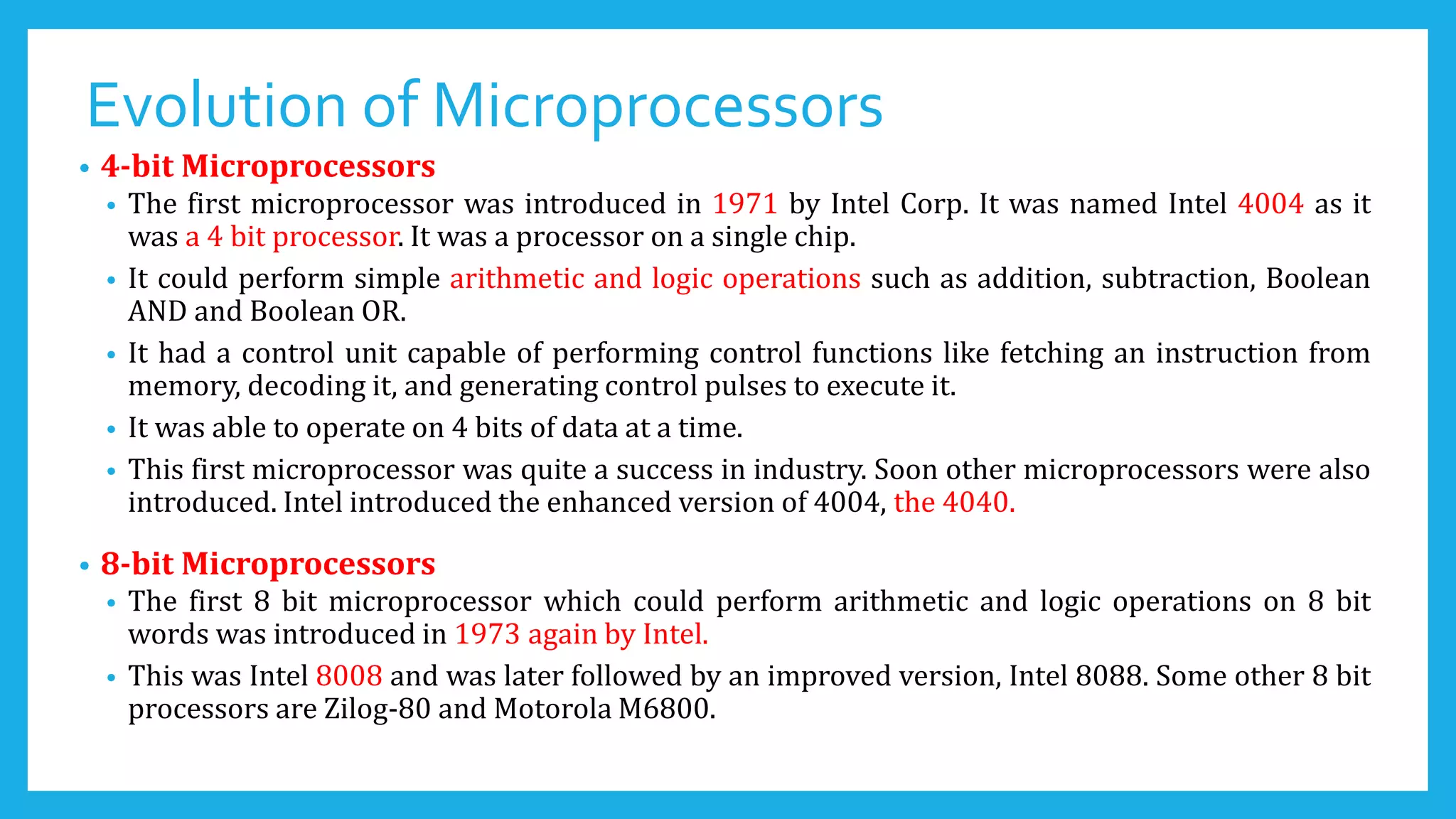 Evolution of Microprocessors
• 4-bit Microprocessors
• The first microprocessor was introduced in 1971 by Intel Corp. It was named Intel 4004 as it
was a 4 bit processor. It was a processor on a single chip.
• It could perform simple arithmetic and logic operations such as addition, subtraction, Boolean
AND and Boolean OR.
• It had a control unit capable of performing control functions like fetching an instruction from
memory, decoding it, and generating control pulses to execute it.
• It was able to operate on 4 bits of data at a time.
• This first microprocessor was quite a success in industry. Soon other microprocessors were also
introduced. Intel introduced the enhanced version of 4004, the 4040.
• 8-bit Microprocessors
• The first 8 bit microprocessor which could perform arithmetic and logic operations on 8 bit
words was introduced in 1973 again by Intel.
• This was Intel 8008 and was later followed by an improved version, Intel 8088. Some other 8 bit
processors are Zilog-80 and Motorola M6800.
 