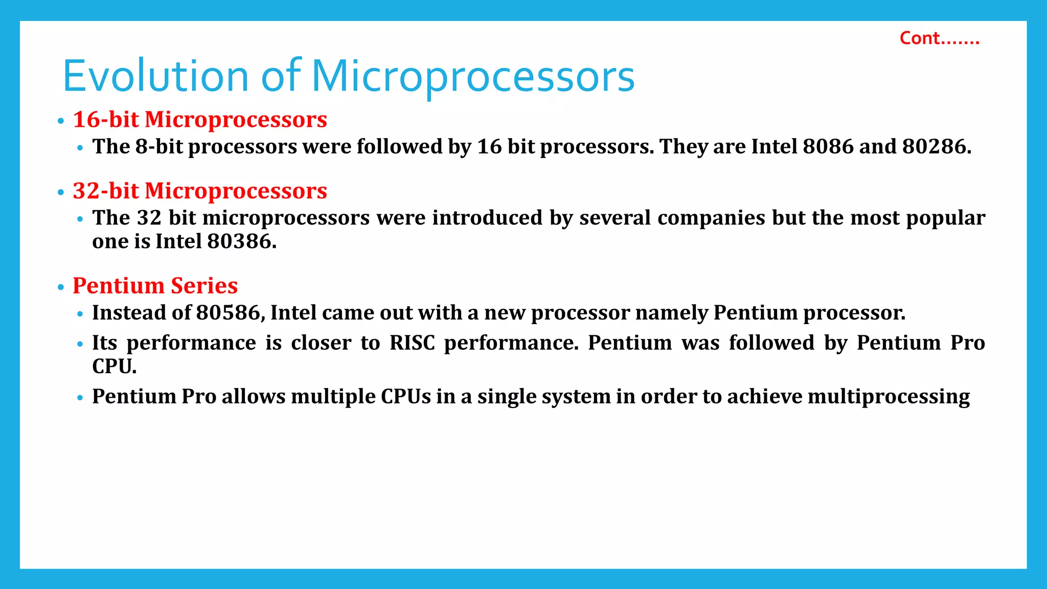 Evolution of Microprocessors
• 16-bit Microprocessors
• The 8-bit processors were followed by 16 bit processors. They are Intel 8086 and 80286.
• 32-bit Microprocessors
• The 32 bit microprocessors were introduced by several companies but the most popular
one is Intel 80386.
• Pentium Series
• Instead of 80586, Intel came out with a new processor namely Pentium processor.
• Its performance is closer to RISC performance. Pentium was followed by Pentium Pro
CPU.
• Pentium Pro allows multiple CPUs in a single system in order to achieve multiprocessing
Cont…….
 