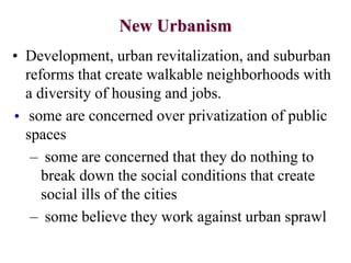 New Urbanism
• Development, urban revitalization, and suburban
reforms that create walkable neighborhoods with
a diversity of housing and jobs.
• some are concerned over privatization of public
spaces
– some are concerned that they do nothing to
break down the social conditions that create
social ills of the cities
– some believe they work against urban sprawl
 