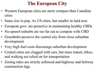 The European City
• Western European cities are more compact than Canadian
cities
• Same size in pop. As US cities, but smaller in land area
• European govt. are proactive in maintaining healthy CBDs
• No-sprawl-suburbs are too far out to compete with CBD
• Greenbelts preserve the central city from close suburban
development
• Very high fuel costs discourage suburban development
• Central cities are clogged with cars, but mass transit, bikes,
and walking are relied on for transportation
• Zoning rules are strictly enforced and highway and beltway
construction lags.
 