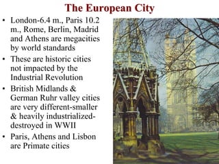 The European City
• London-6.4 m., Paris 10.2
m., Rome, Berlin, Madrid
and Athens are megacities
by world standards
• These are historic cities
not impacted by the
Industrial Revolution
• British Midlands &
German Ruhr valley cities
are very different-smaller
& heavily industrialized-
destroyed in WWII
• Paris, Athens and Lisbon
are Primate cities
 