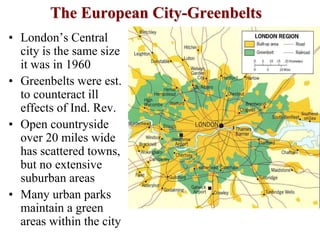 The European City-Greenbelts
• London’s Central
city is the same size
it was in 1960
• Greenbelts were est.
to counteract ill
effects of Ind. Rev.
• Open countryside
over 20 miles wide
has scattered towns,
but no extensive
suburban areas
• Many urban parks
maintain a green
areas within the city
 