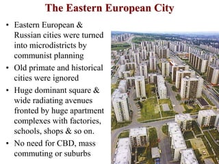The Eastern European City
• Eastern European &
Russian cities were turned
into microdistricts by
communist planning
• Old primate and historical
cities were ignored
• Huge dominant square &
wide radiating avenues
fronted by huge apartment
complexes with factories,
schools, shops & so on.
• No need for CBD, mass
commuting or suburbs
 