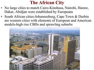 The African City
• No large cities to match Cairo-Kinshasa, Nairobi, Harare,
Dakar, Abidjan were established by Europeans
• South African cities-Johannesburg, Cape Town & Durbin
are western cities with elements of European and American
models-high rise CBDs and sprawling suburbs
 