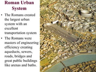 Roman Urban
System
• The Romans created
the largest urban
system with an
excellent
transportation system
• The Romans were
masters of engineering
efficiency creating
aqueducts, sewers,
roads, bridges and
great public buildings
like arenas and baths.
 