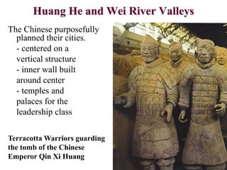 Huang He and Wei River Valleys
The Chinese purposefully
planned their cities.
- centered on a
vertical structure
- inner wall built
around center
- temples and
palaces for the
leadership class
Terracotta Warriors guarding
the tomb of the Chinese
Emperor Qin Xi Huang
 