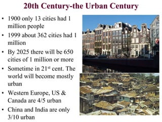20th Century-the Urban Century
• 1900 only 13 cities had 1
million people
• 1999 about 362 cities had 1
million
• By 2025 there will be 650
cities of 1 million or more
• Sometime in 21st cent. The
world will become mostly
urban
• Western Europe, US &
Canada are 4/5 urban
• China and India are only
3/10 urban
 