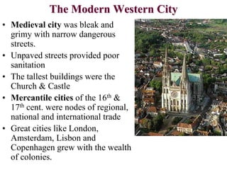 The Modern Western City
• Medieval city was bleak and
grimy with narrow dangerous
streets.
• Unpaved streets provided poor
sanitation
• The tallest buildings were the
Church & Castle
• Mercantile cities of the 16th &
17th cent. were nodes of regional,
national and international trade
• Great cities like London,
Amsterdam, Lisbon and
Copenhagen grew with the wealth
of colonies.
 