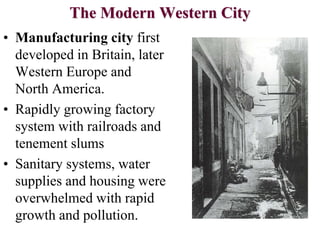The Modern Western City
• Manufacturing city first
developed in Britain, later
Western Europe and
North America.
• Rapidly growing factory
system with railroads and
tenement slums
• Sanitary systems, water
supplies and housing were
overwhelmed with rapid
growth and pollution.
 