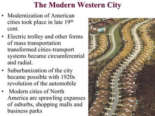 The Modern Western City
• Modernization of American
cities took place in late 19th
cent.
• Electric trolley and other forms
of mass transportation
transformed cities-transport
systems became circumferential
and radial.
• Suburbanization of the city
became possible with 1920s
revolution of the automobile
• Modern cities of North
America are sprawling expanses
of suburbs, shopping malls and
business parks
 