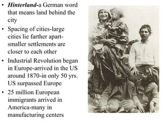 • Hinterland-a German word
that means land behind the
city
• Spacing of cities-large
cities lie farther apart-
smaller settlements are
closer to each other
• Industrial Revolution began
in Europe-arrived in the US
around 1870-in only 50 yrs.
US surpassed Europe
• 25 million European
immigrants arrived in
America-many in
manufacturing centers
 