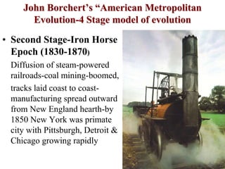 John Borchert’s “American Metropolitan
Evolution-4 Stage model of evolution
• Second Stage-Iron Horse
Epoch (1830-1870)
Diffusion of steam-powered
railroads-coal mining-boomed,
tracks laid coast to coast-
manufacturing spread outward
from New England hearth-by
1850 New York was primate
city with Pittsburgh, Detroit &
Chicago growing rapidly
 