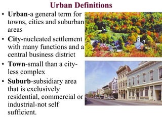 Urban Definitions
• Urban-a general term for
towns, cities and suburban
areas
• City-nucleated settlement
with many functions and a
central business district
• Town-small than a city-
less complex
• Suburb-subsidiary area
that is exclusively
residential, commercial or
industrial-not self
sufficient.
 