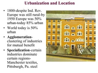 Urbanization and Location
• 1800-despite Ind. Rev.
Europe was still rural-by
1950 Europe was 50%
urban-today 85% urban
• World today is 50%
urban
• Agglomeration-
clustering of industries
for mutual benefit
• Specialization-certain
industries dominate
certain regions-
Manchester textiles,
Pittsburgh, Pa. steel
 