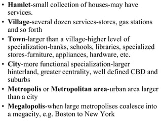 • Hamlet-small collection of houses-may have
services.
• Village-several dozen services-stores, gas stations
and so forth
• Town-larger than a village-higher level of
specialization-banks, schools, libraries, specialized
stores-furniture, appliances, hardware, etc.
• City-more functional specialization-larger
hinterland, greater centrality, well defined CBD and
suburbs
• Metropolis or Metropolitan area-urban area larger
than a city
• Megalopolis-when large metropolises coalesce into
a megacity, e.g. Boston to New York
 