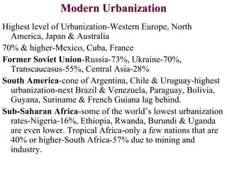 Modern Urbanization
Highest level of Urbanization-Western Europe, North
America, Japan & Australia
70% & higher-Mexico, Cuba, France
Former Soviet Union-Russia-73%, Ukraine-70%,
Transcaucasus-55%, Central Asia-28%
South America-cone of Argentina, Chile & Uruguay-highest
urbanization-next Brazil & Venezuela, Paraguay, Bolivia,
Guyana, Suriname & French Guiana lag behind.
Sub-Saharan Africa-some of the world’s lowest urbanization
rates-Nigeria-16%, Ethiopia, Rwanda, Burundi & Uganda
are even lower. Tropical Africa-only a few nations that are
40% or higher-South Africa-57% due to mining and
industry.
 