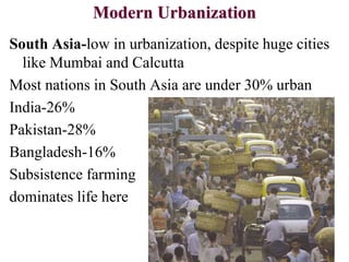 Modern Urbanization
South Asia-low in urbanization, despite huge cities
like Mumbai and Calcutta
Most nations in South Asia are under 30% urban
India-26%
Pakistan-28%
Bangladesh-16%
Subsistence farming
dominates life here
 