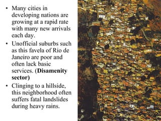 • Many cities in
developing nations are
growing at a rapid rate
with many new arrivals
each day.
• Unofficial suburbs such
as this favela of Rio de
Janeiro are poor and
often lack basic
services. (Disamenity
sector)
• Clinging to a hillside,
this neighborhood often
suffers fatal landslides
during heavy rains.
 