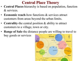 Central Place Theory
• Central Places-hierarchy is based on population, function
& services.
• Economic reach-how functions & services attract
customers from areas beyond the urban limits.
• Centrality-the central position & ability to attract
customers to a village, town or city.
• Range of Sale-the distance people are willing to travel to
buy goods or services
 