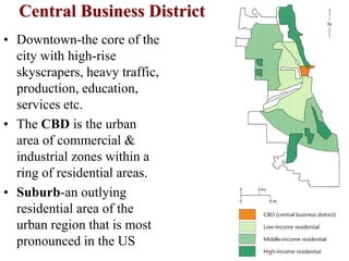 Central Business District
• Downtown-the core of the
city with high-rise
skyscrapers, heavy traffic,
production, education,
services etc.
• The CBD is the urban
area of commercial &
industrial zones within a
ring of residential areas.
• Suburb-an outlying
residential area of the
urban region that is most
pronounced in the US
 