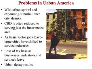 Problems in Urban America
• With urban sprawl and
expanding suburbs-inner
city shrinks
• CBD is often reduced to
serving just the inner metro
area
• As basic sector jobs leave-
large cities have shifted to
service industries
• Loss of tax base as
businesses, industries and
services leave
• Urban decay results
 