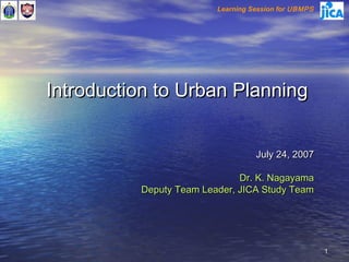 Learning Session for UBMPS




Introduction to Urban Planning


                                   July 24, 2007

                              Dr. K. Nagayama
          Deputy Team Leader, JICA Study Team




                                                      1
 