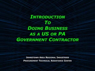 INTRODUCTION
          TO
   DOING BUSINESS
    AS A US OR PA
GOVERNMENT CONTRACTOR


    JOHNSTOWN AREA REGIONAL INDUSTRIES
  PROCUREMENT TECHNICAL ASSISTANCE CENTER
 