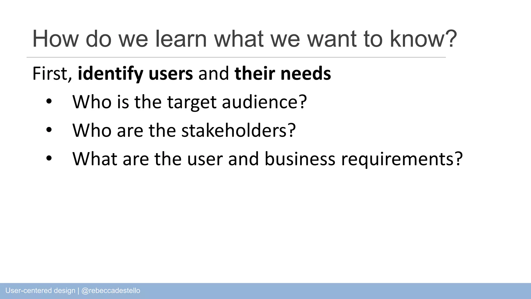 How do we learn what we want to know? First, identify users and their needs • Who is the target audience? • Who are the stakeholders? • What are the user and business requirements? User-centered design | @rebeccadestello 