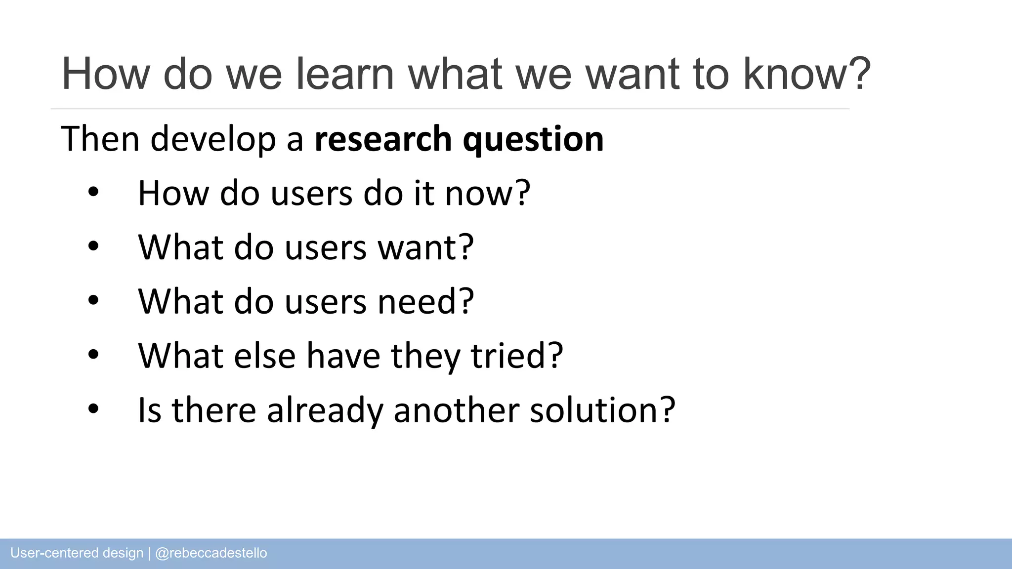 How do we learn what we want to know? Then develop a research question • How do users do it now? • What do users want? • What do users need? • What else have they tried? • Is there already another solution? User-centered design | @rebeccadestello 