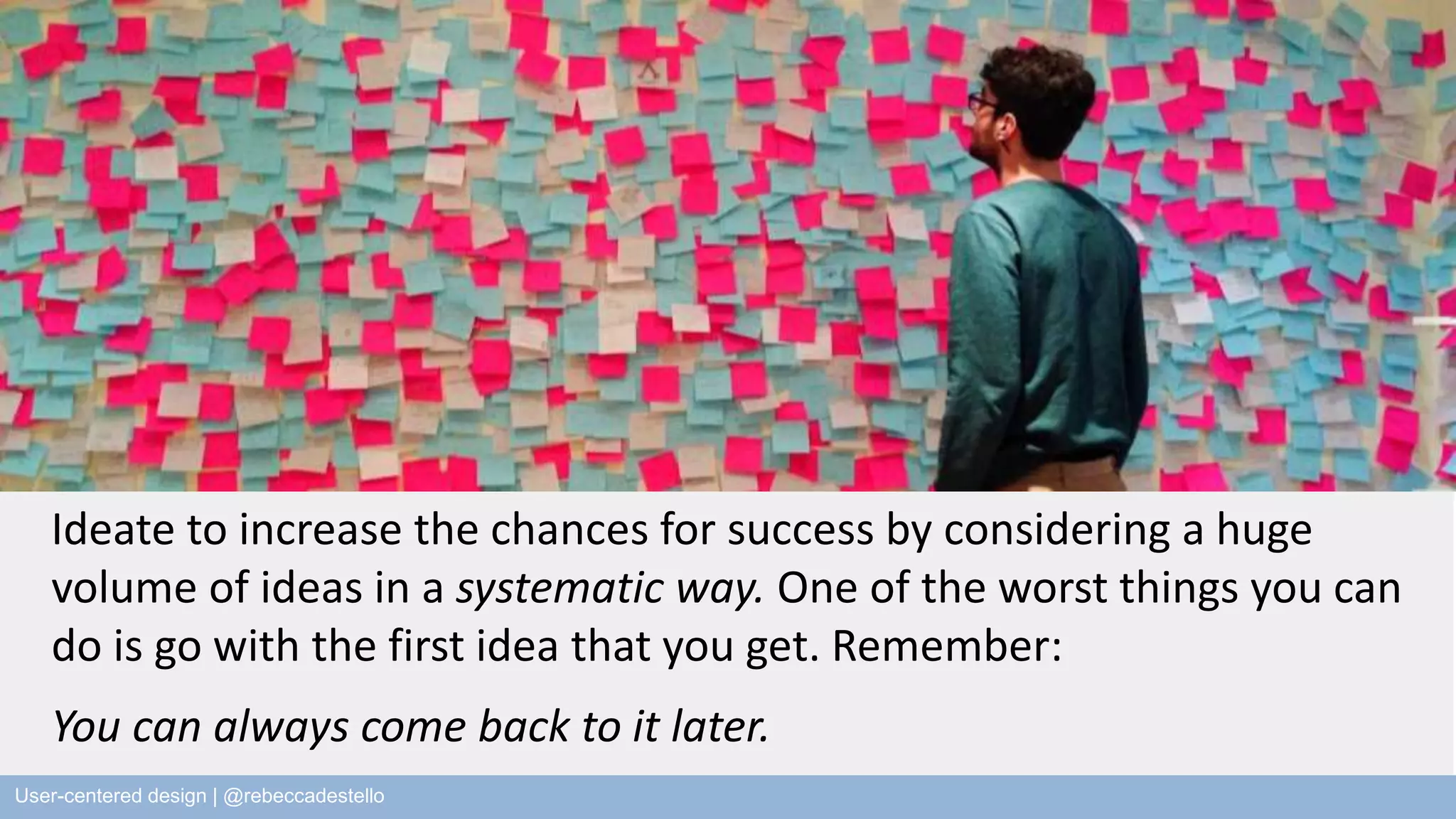 Ideate to increase the chances for success by considering a huge volume of ideas in a systematic way. One of the worst things you can do is go with the first idea that you get. Remember: You can always come back to it later. User-centered design | @rebeccadestello 2013 | Rebecca Destello 
