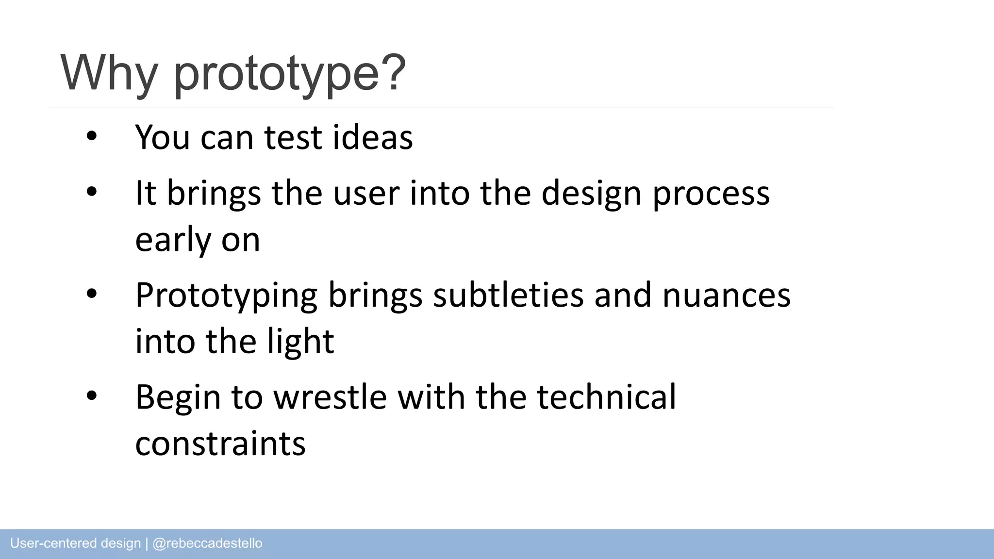 Why prototype? • You can test ideas • It brings the user into the design process early on • Prototyping brings subtleties and nuances into the light • Begin to wrestle with the technical constraints User-centered design | @rebeccadestello 