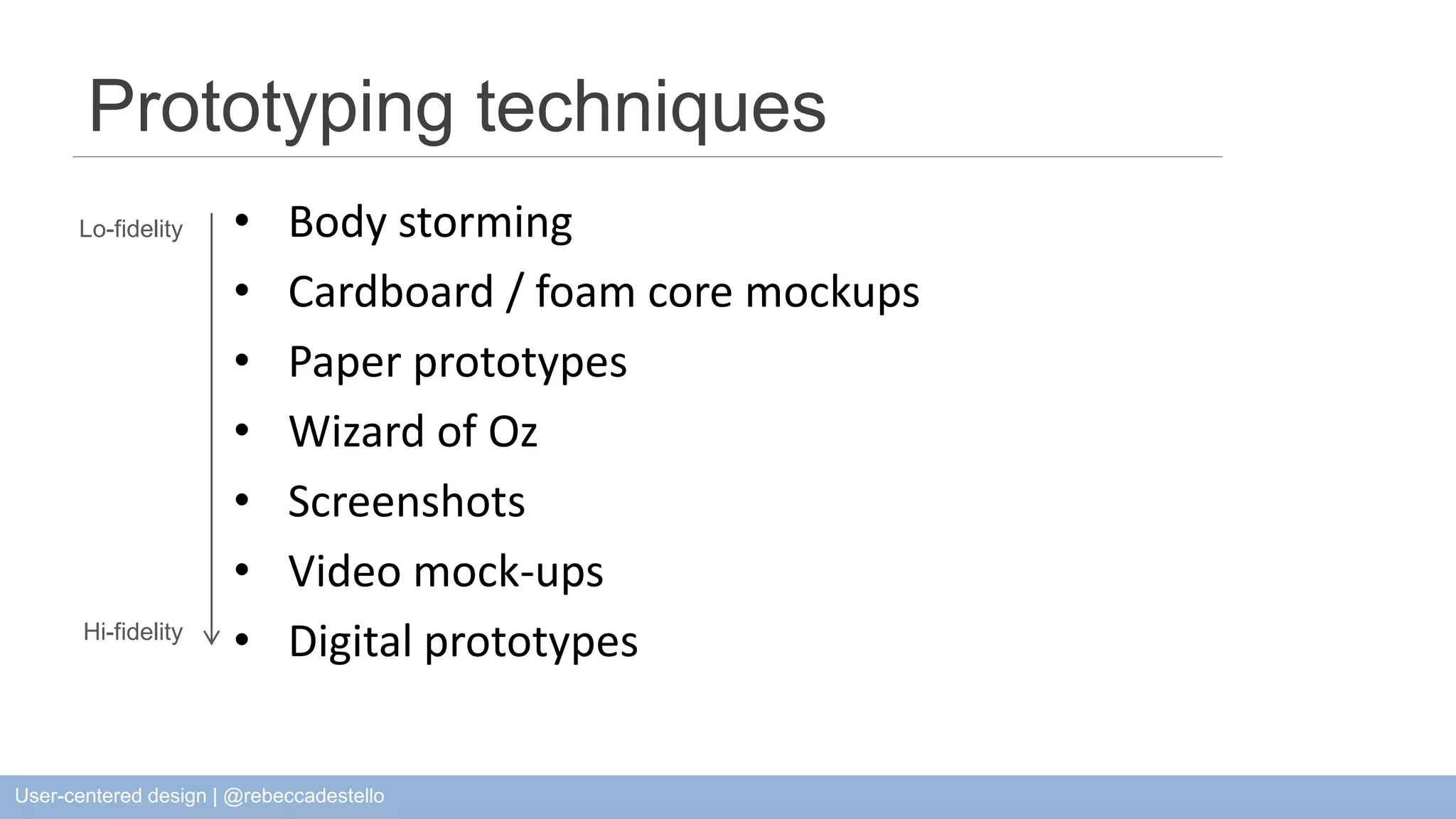 Prototyping techniques • Body storming • Cardboard / foam core mockups • Paper prototypes • Wizard of Oz • Screenshots • Video mock-ups • Digital prototypes Lo-fidelity Hi-fidelity User-centered design | @rebeccadestello 