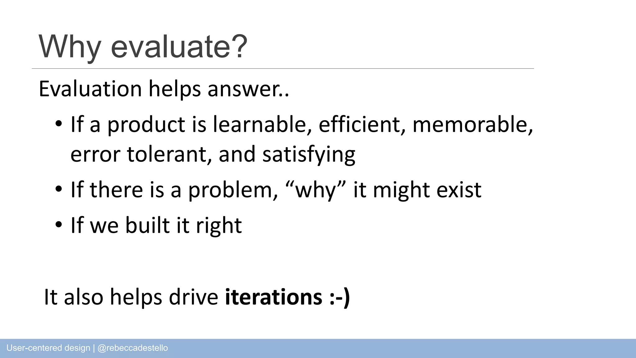 Why evaluate? Evaluation helps answer.. • If a product is learnable, efficient, memorable, error tolerant, and satisfying • If there is a problem, “why” it might exist • If we built it right It also helps drive iterations :-) User-centered design | @rebeccadestello 