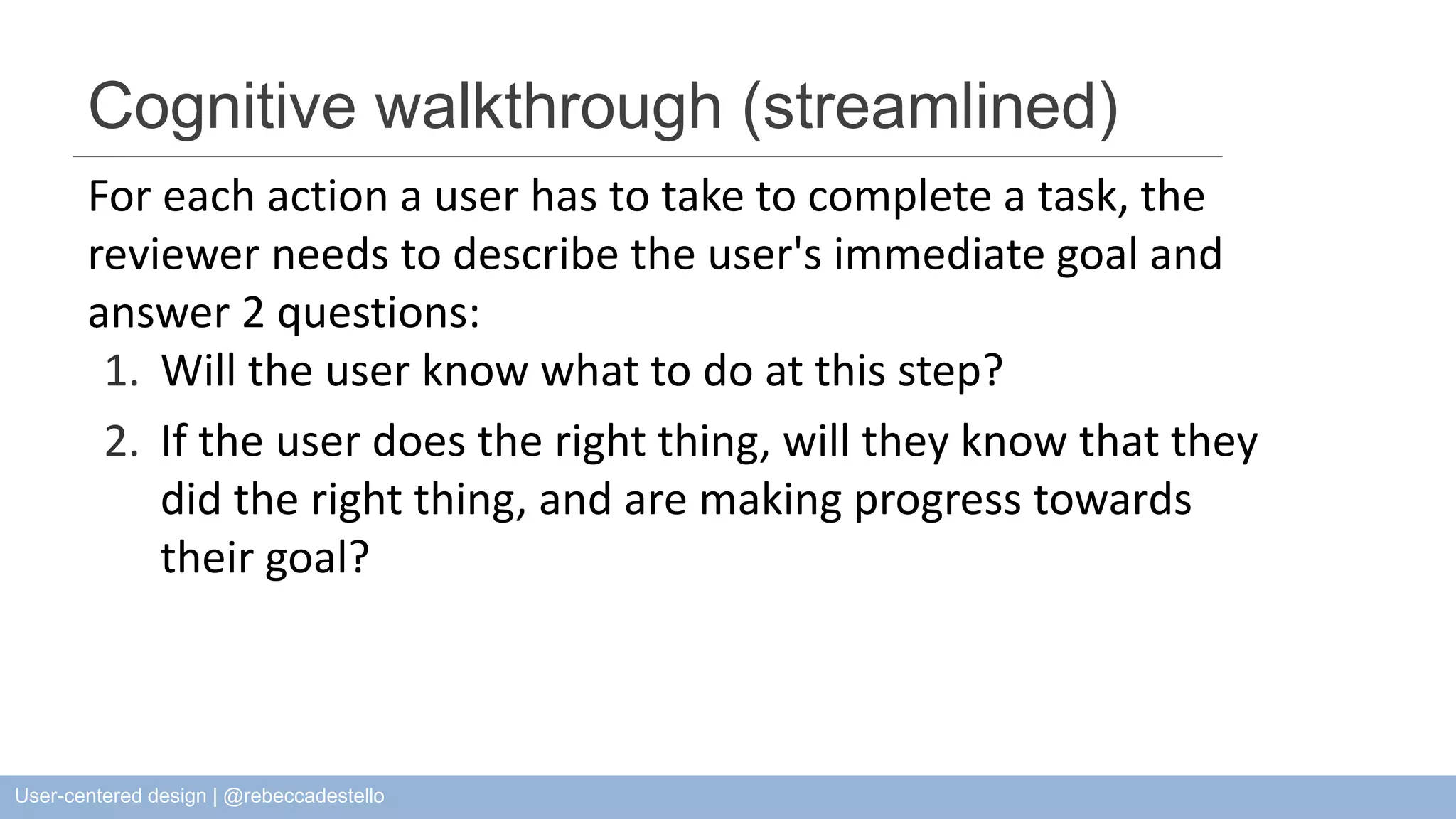 Cognitive walkthrough (streamlined) For each action a user has to take to complete a task, the reviewer needs to describe the user's immediate goal and answer 2 questions: 1. Will the user know what to do at this step? 2. If the user does the right thing, will they know that they did the right thing, and are making progress towards their goal? User-centered design | @rebeccadestello 