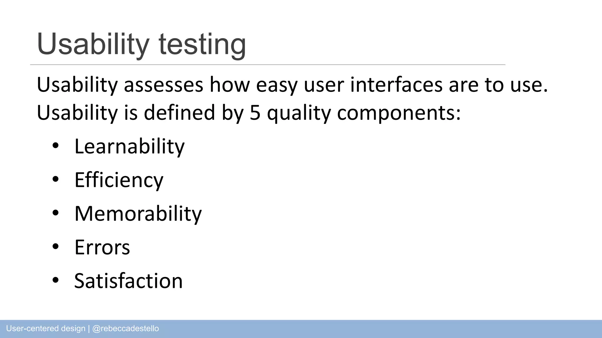 Usability testing Usability assesses how easy user interfaces are to use. Usability is defined by 5 quality components: • Learnability • Efficiency • Memorability • Errors • Satisfaction User-centered design | @rebeccadestello 