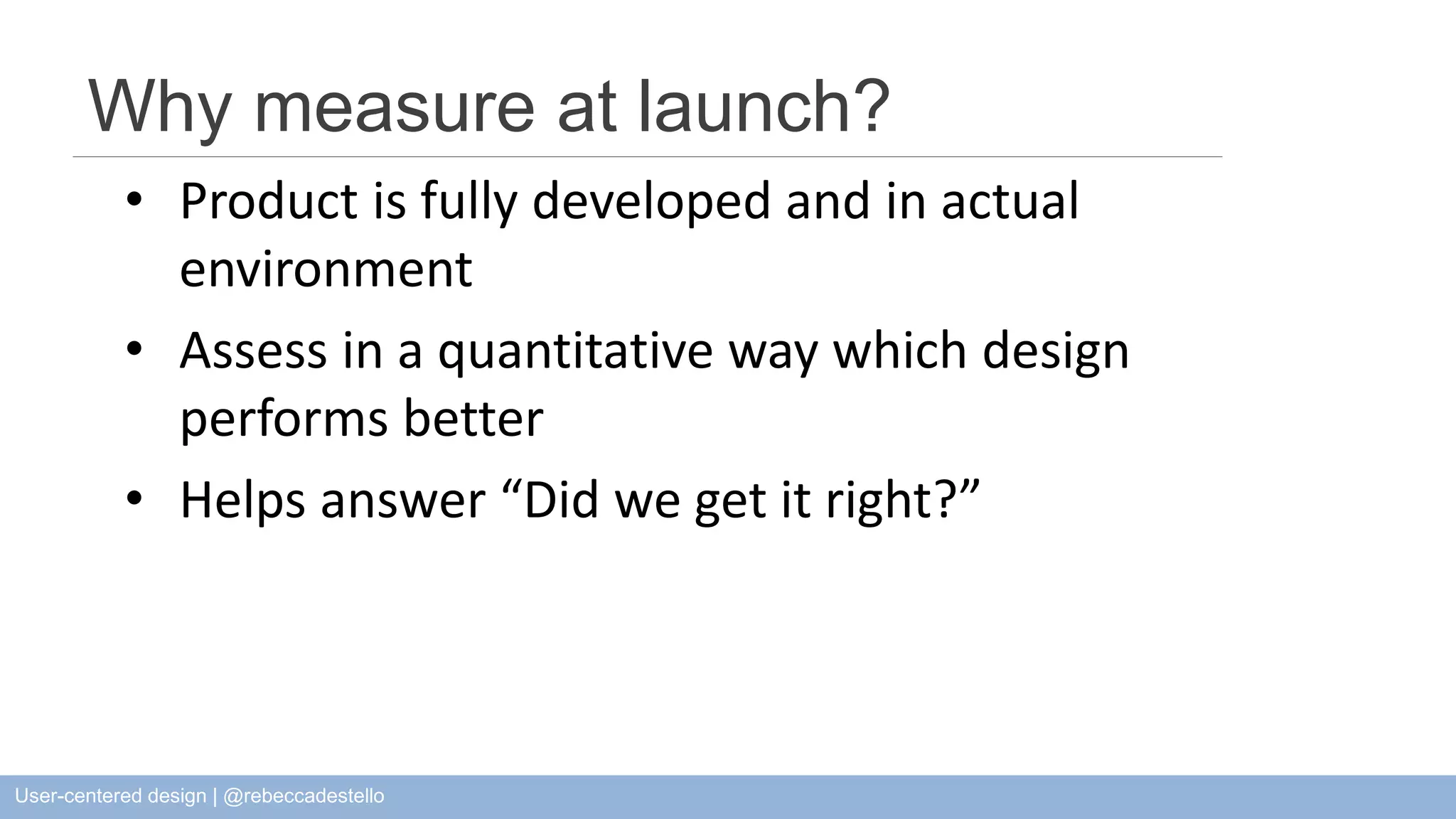 Why measure at launch? • Product is fully developed and in actual environment • Assess in a quantitative way which design performs better • Helps answer “Did we get it right?” User-centered design | @rebeccadestello 