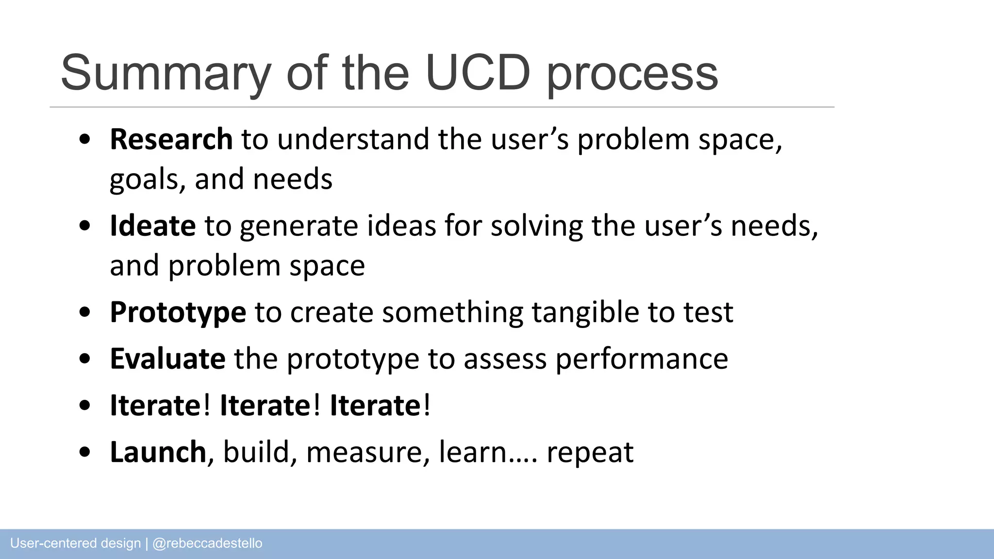 Summary of the UCD process • Research to understand the user’s problem space, goals, and needs • Ideate to generate ideas for solving the user’s needs, and problem space • Prototype to create something tangible to test • Evaluate the prototype to assess performance • Iterate! Iterate! Iterate! • Launch, build, measure, learn…. repeat User-centered design | @rebeccadestello 