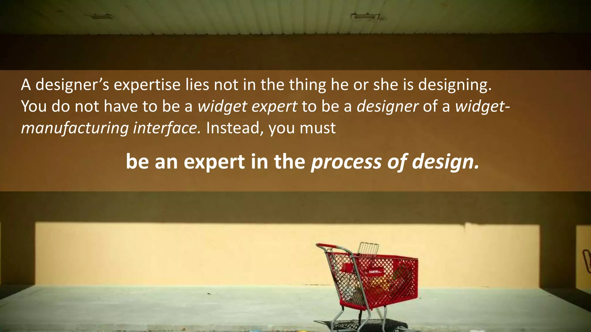 A designer’s expertise lies not in the thing he or she is designing. You do not have to be a widget expert to be a designer of a widget-manufacturing interface. Instead, you must be an expert in the process of design. 